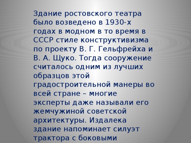 Здание ростовского театра было возведено в 1930-х годах в модном в то время в СССР стиле конструктивизма по проекту В. Г. Гельфрейха и В. А. Щуко. Тогда сооружение считалось одним из лучших образцов этой градостроительной манеры во всей стране – многие эксперты даже называли его жемчужиной советской архитектуры. Издалека здание напоминает силуэт трактора с боковыми флигелями-гусеницами. 