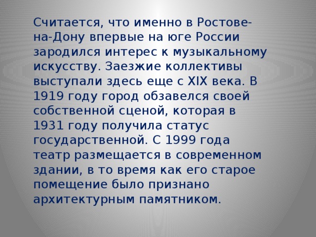 Считается, что именно в Ростове-на-Дону впервые на юге России зародился интерес к музыкальному искусству. Заезжие коллективы выступали здесь еще с XIX века. В 1919 году город обзавелся своей собственной сценой, которая в 1931 году получила статус государственной. С 1999 года театр размещается в современном здании, в то время как его старое помещение было признано архитектурным памятником. 