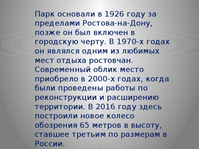 Парк основали в 1926 году за пределами Ростова-на-Дону, позже он был включен в городскую черту. В 1970-х годах он являлся одним из любимых мест отдыха ростовчан. Современный облик место приобрело в 2000-х годах, когда были проведены работы по реконструкции и расширению территории. В 2016 году здесь построили новое колесо обозрения 65 метров в высоту, ставшее третьим по размерам в России. 