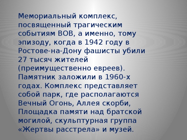 Мемориальный комплекс, посвященный трагическим событиям ВОВ, а именно, тому эпизоду, когда в 1942 году в Ростове-на-Дону фашисты убили 27 тысяч жителей (преимущественно евреев). Памятник заложили в 1960-х годах. Комплекс представляет собой парк, где располагаются Вечный Огонь, Аллея скорби, Площадка памяти над братской могилой, скульптурная группа «Жертвы расстрела» и музей. 