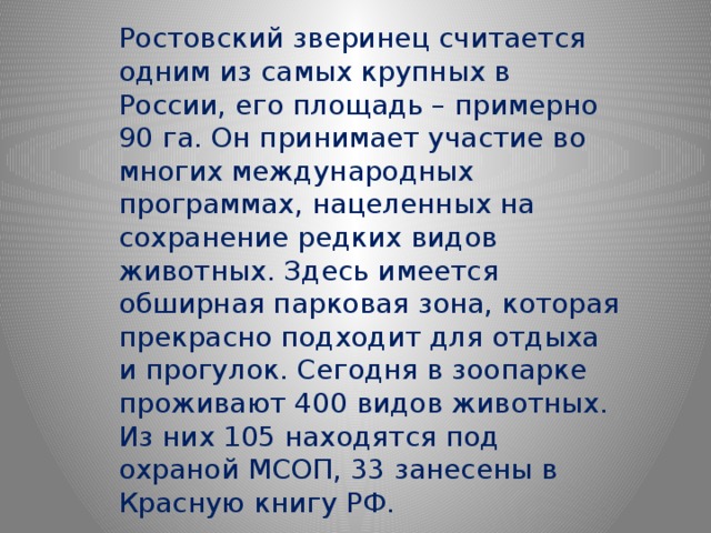 Ростовский зверинец считается одним из самых крупных в России, его площадь – примерно 90 га. Он принимает участие во многих международных программах, нацеленных на сохранение редких видов животных. Здесь имеется обширная парковая зона, которая прекрасно подходит для отдыха и прогулок. Сегодня в зоопарке проживают 400 видов животных. Из них 105 находятся под охраной МСОП, 33 занесены в Красную книгу РФ. 