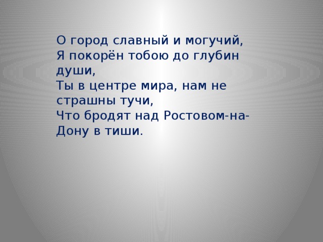 О город славный и могучий,  Я покорён тобою до глубин души,  Ты в центре мира, нам не страшны тучи,  Что бродят над Ростовом-на-Дону в тиши. 