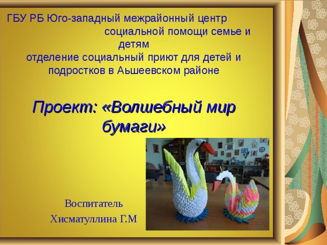       ГБУ РБ Юго-западный межрайонный центр социальной помощи семье и детям  отделение социальный приют для детей и подростков в Аьшеевском районе   Проект: «Волшебный мир бумаги»   Воспитатель Хисматуллина Г.М 