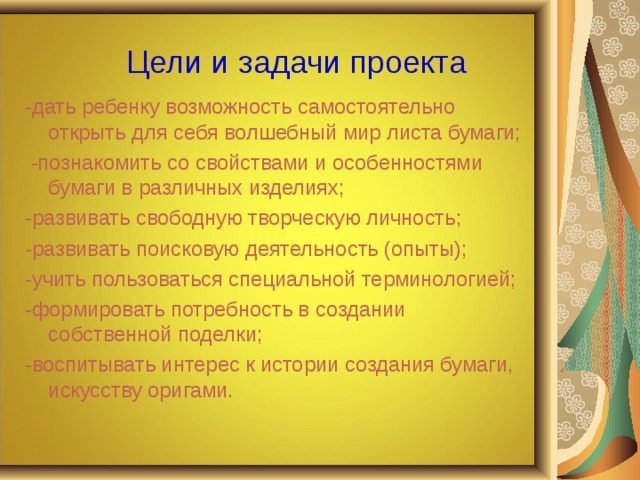 Цели и задачи проекта -дать ребенку возможность самостоятельно открыть для себя волшебный мир листа бумаги;  -познакомить со свойствами и особенностями бумаги в различных изделиях; -развивать свободную творческую личность; -развивать поисковую деятельность (опыты); -учить пользоваться специальной терминологией; -формировать потребность в создании собственной поделки; -воспитывать интерес к истории создания бумаги, искусству оригами. 