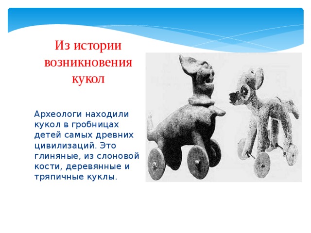 Из истории возникновения кукол    Археологи находили кукол в гробницах детей самых древних цивилизаций. Это глиняные, из слоновой кости, деревянные и тряпичные куклы. 