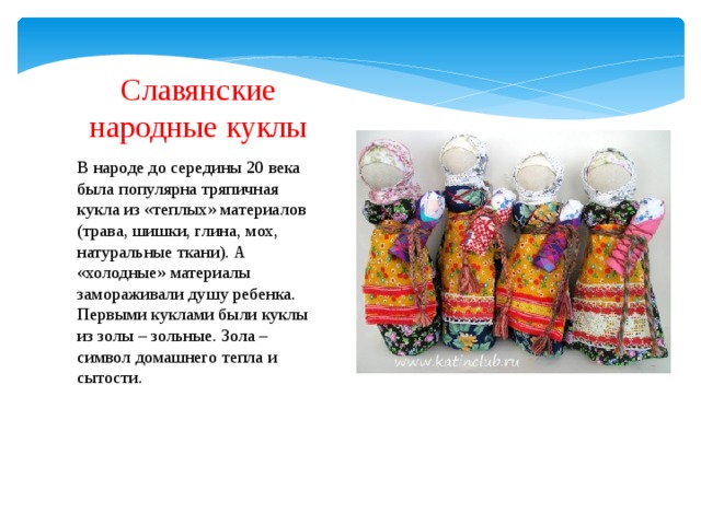 Славянские народные куклы В народе до середины 20 века была популярна тряпичная кукла из «теплых» материалов (трава, шишки, глина, мох, натуральные ткани). А «холодные» материалы замораживали душу ребенка. Первыми куклами были куклы из золы – зольные. Зола – символ домашнего тепла и сытости. 