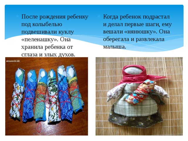 После рождения ребенку под колыбелью подвешивали куклу «пеленашку». Она хранила ребенка от сглаза и злых духов. Когда ребенок подрастал и делал первые шаги, ему вешали «нянюшку». Она оберегала и развлекала малыша. 