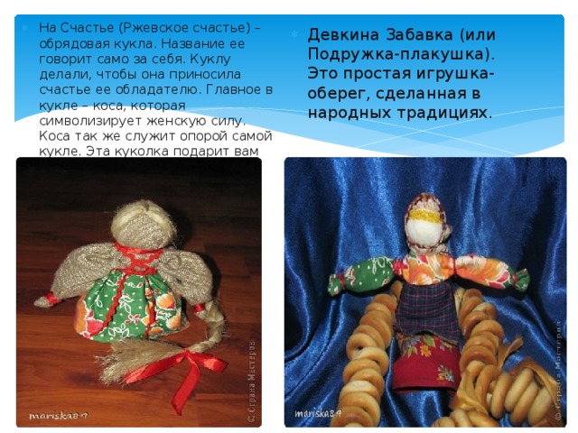 На Счастье (Ржевское счастье) – обрядовая кукла. Название ее говорит само за себя. Куклу делали, чтобы она приносила счастье ее обладателю. Главное в кукле – коса, которая символизирует женскую силу. Коса так же служит опорой самой кукле. Эта куколка подарит вам счастье, а что еще надо! Девкина Забавка (или Подружка-плакушка). Это простая игрушка-оберег, сделанная в народных традициях. 