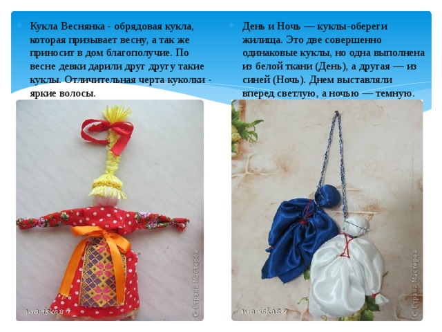 Кукла Веснянка - обрядовая кукла, которая призывает весну, а так же приносит в дом благополучие. По весне девки дарили друг другу такие куклы. Отличительная черта куколки - яркие волосы.   День и Ночь — куклы-обереги жилища. Это две совершенно одинаковые куклы, но одна выполнена из белой ткани (День), а другая — из синей (Ночь). Днем выставляли вперед светлую, а ночью — темную. 
