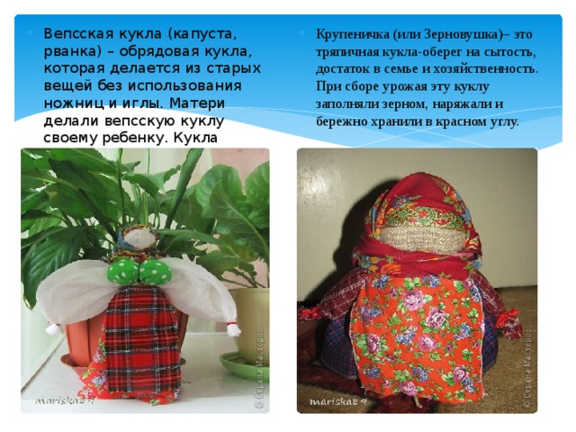 Вепсская кукла (капуста, рванка) – обрядовая кукла, которая делается из старых вещей без использования ножниц и иглы. Матери делали вепсскую куклу своему ребенку. Кукла согревала колыбельку и отводила порчу. Крупеничка (или Зерновушка)– это тряпичная кукла-оберег на сытость, достаток в семье и хозяйственность.  При сборе урожая эту куклу заполняли зерном, наряжали и бережно хранили в красном углу. 