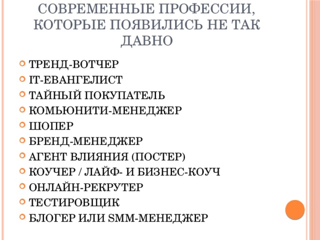 Современные профессии, которые появились не так давно ТРЕНД-ВОТЧЕР IT-ЕВАНГЕЛИСТ ТАЙНЫЙ ПОКУПАТЕЛЬ КОМЬЮНИТИ-МЕНЕДЖЕР ШОПЕР БРЕНД-МЕНЕДЖЕР АГЕНТ ВЛИЯНИЯ (ПОСТЕР) КОУЧЕР / ЛАЙФ- И БИЗНЕС-КОУЧ ОНЛАЙН-РЕКРУТЕР ТЕСТИРОВЩИК БЛОГЕР ИЛИ SMM-МЕНЕДЖЕР 