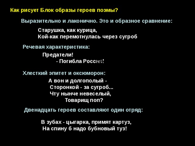 - Как рисует Блок образы героев поэмы? Выразительно и лаконично. Это и образное сравнение: Старушка, как курица, Кой-как перемотнулась через сугроб . Речевая характеристика:  Предатели! - Погибла Россия! Должно быть, писатель - Вития... Хлесткий эпитет и оксюморон:  А вон и долгополый -  Сторонкой - за сугроб...  Чту нынче невеселый,  Товарищ поп?  Двенадцать героев составляют один отряд: В зубах - цыгарка, примят картуз,  На спину б надо бубновый туз! 