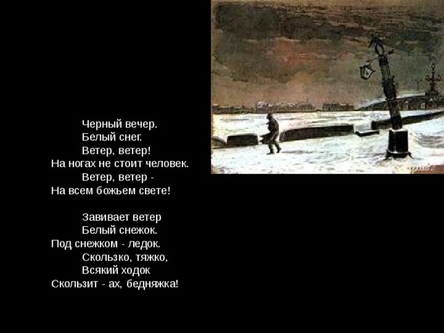  Черный вечер.  Белый снег.  Ветер, ветер!  На ногах не стоит человек.  Ветер, ветер -  На всем божьем свете!  Завивает ветер  Белый снежок.  Под снежком - ледок.  Скользко, тяжко,  Всякий ходок  Скользит - ах, бедняжка! 
