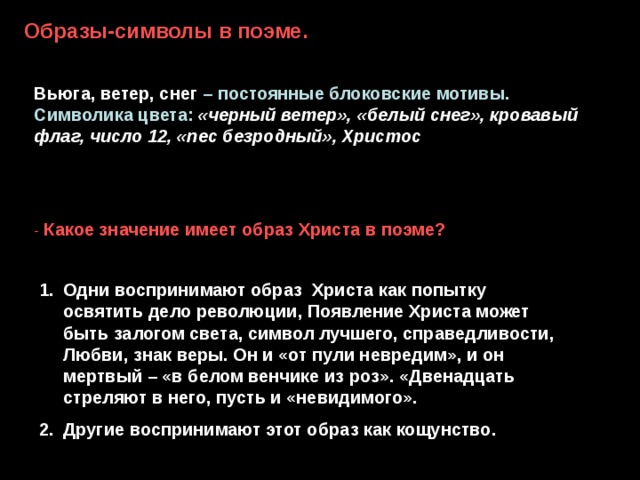 Образы-символы в поэме. Вьюга, ветер, снег – постоянные блоковские мотивы. Символика цвета:  «черный ветер», «белый снег», кровавый флаг, число 12, «пес безродный», Христос - Какое значение имеет образ Христа в поэме? Одни воспринимают образ Христа как попытку освятить дело революции, Появление Христа может быть залогом света, символ лучшего, справедливости, Любви, знак веры. Он и «от пули невредим», и он мертвый – «в белом венчике из роз». «Двенадцать стреляют в него, пусть и «невидимого». Другие воспринимают этот образ как кощунство. 