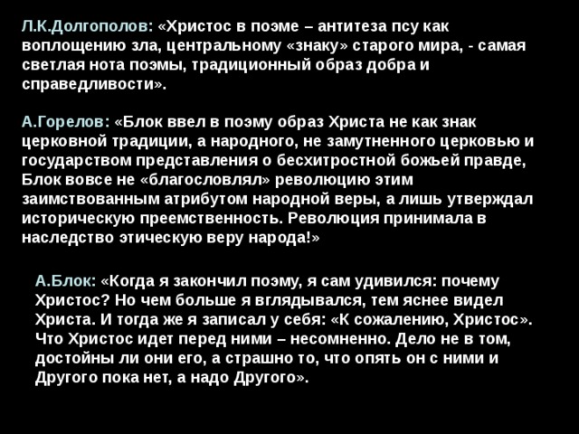 Л.К.Долгополов: «Христос в поэме – антитеза псу как воплощению зла, центральному «знаку» старого мира, - самая светлая нота поэмы, традиционный образ добра и справедливости». А.Горелов: «Блок ввел в поэму образ Христа не как знак церковной традиции, а народного, не замутненного церковью и государством представления о бесхитростной божьей правде, Блок вовсе не «благословлял» революцию этим заимствованным атрибутом народной веры, а лишь утверждал историческую преемственность. Революция принимала в наследство этическую веру народа!» А.Блок: «Когда я закончил поэму, я сам удивился: почему Христос? Но чем больше я вглядывался, тем яснее видел Христа. И тогда же я записал у себя: «К сожалению, Христос». Что Христос идет перед ними – несомненно. Дело не в том, достойны ли они его, а страшно то, что опять он с ними и Другого пока нет, а надо Другого». 