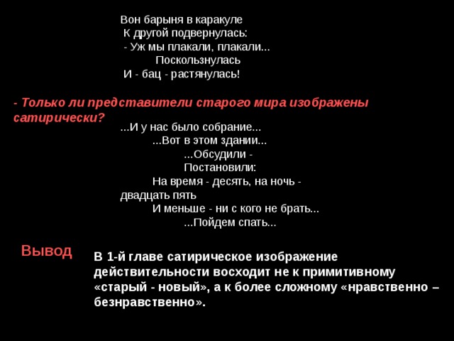  Вон барыня в каракуле  К другой подвернулась:  - Уж мы плакали, плакали...  Поскользнулась  И - бац - растянулась! - Только ли представители старого мира изображены сатирически? ...И у нас было собрание...  ...Вот в этом здании...  ...Обсудили -  Постановили:  На время - десять, на ночь - двадцать пять  И меньше - ни с кого не брать...  ...Пойдем спать... Вывод В 1-й главе сатирическое изображение действительности восходит не к примитивному «старый - новый», а к более сложному «нравственно – безнравственно». 