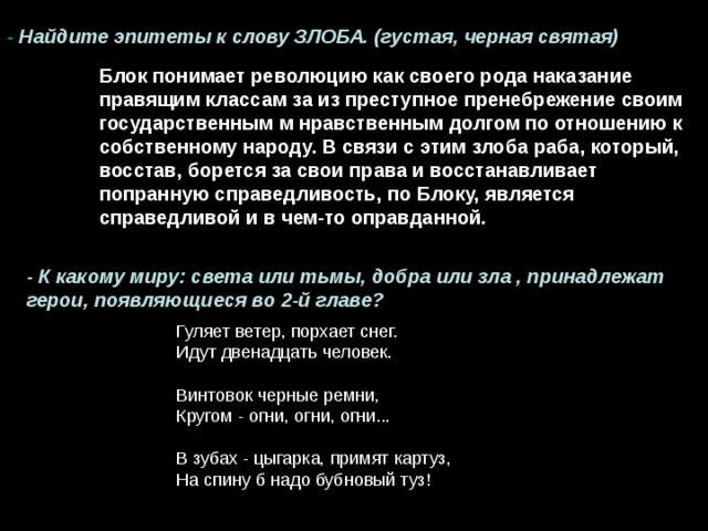- Найдите эпитеты к слову ЗЛОБА. (густая, черная святая) Блок понимает революцию как своего рода наказание правящим классам за из преступное пренебрежение своим государственным м нравственным долгом по отношению к собственному народу. В связи с этим злоба раба, который, восстав, борется за свои права и восстанавливает попранную справедливость, по Блоку, является справедливой и в чем-то оправданной. - К какому миру: света или тьмы, добра или зла , принадлежат герои, появляющиеся во 2-й главе?  Гуляет ветер, порхает снег.  Идут двенадцать человек.  Винтовок черные ремни,  Кругом - огни, огни, огни...  В зубах - цыгарка, примят картуз,  На спину б надо бубновый туз! 