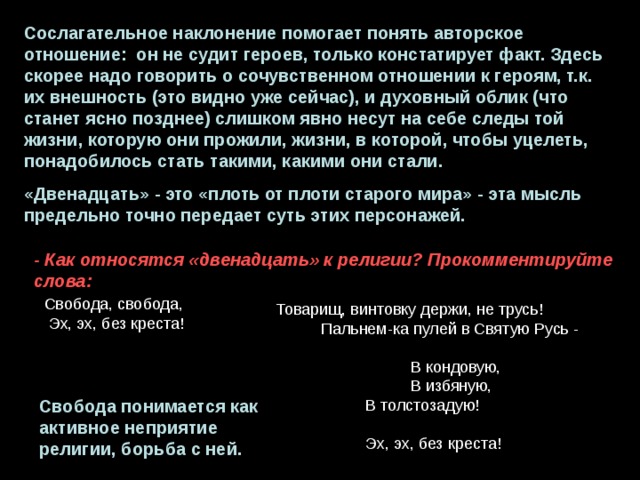Сослагательное наклонение помогает понять авторское отношение: он не судит героев, только констатирует факт. Здесь скорее надо говорить о сочувственном отношении к героям, т.к. их внешность (это видно уже сейчас), и духовный облик (что станет ясно позднее) слишком явно несут на себе следы той жизни, которую они прожили, жизни, в которой, чтобы уцелеть, понадобилось стать такими, какими они стали. «Двенадцать» - это «плоть от плоти старого мира» - эта мысль предельно точно передает суть этих персонажей. - Как относятся «двенадцать» к религии? Прокомментируйте слова: Свобода, свобода,  Эх, эх, без креста! Товарищ, винтовку держи, не трусь!  Пальнем-ка пулей в Святую Русь -  В кондовую,  В избяную,  В толстозадую!  Эх, эх, без креста! Свобода понимается как активное неприятие религии, борьба с ней. 
