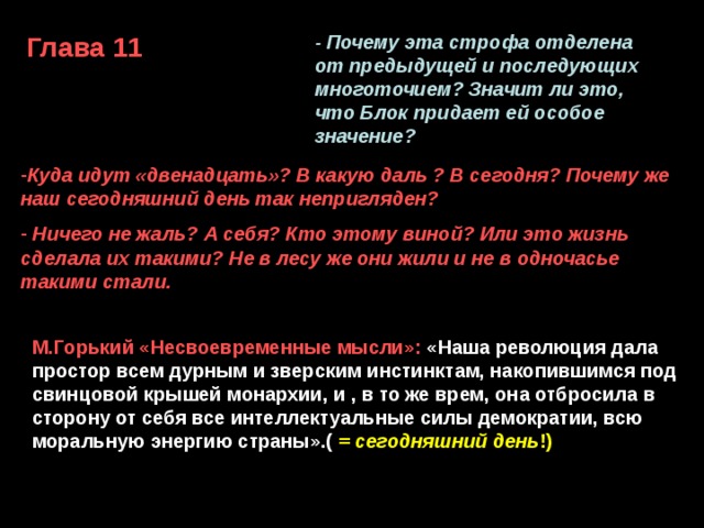 Глава 11 - Почему эта строфа отделена от предыдущей и последующих многоточием? Значит ли это, что Блок придает ей особое значение? Куда идут «двенадцать»? В какую даль ? В сегодня? Почему же наш сегодняшний день так непригляден?  Ничего не жаль? А себя? Кто этому виной? Или это жизнь сделала их такими? Не в лесу же они жили и не в одночасье такими стали.  ...И идут без имени святого  Все двенадцать - вдаль.  Ко всему готовы,  Ничего не жаль... М.Горький «Несвоевременные мысли»:  «Наша революция дала простор всем дурным и зверским инстинктам, накопившимся под свинцовой крышей монархии, и , в то же врем, она отбросила в сторону от себя все интеллектуальные силы демократии, всю моральную энергию страны».( = сегодняшний день !) 
