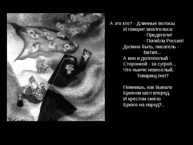 А это кто? - Длинные волосы  И говорит вполголоса:  - Предатели!  - Погибла Россия!  Должно быть, писатель -  Вития...  А вон и долгополый -  Сторонкой - за сугроб...  Что нынче невеселый,  Товарищ поп?  Помнишь, как бывало  Брюхом шел вперед,  И крестом сияло  Брюхо на народ?.. 