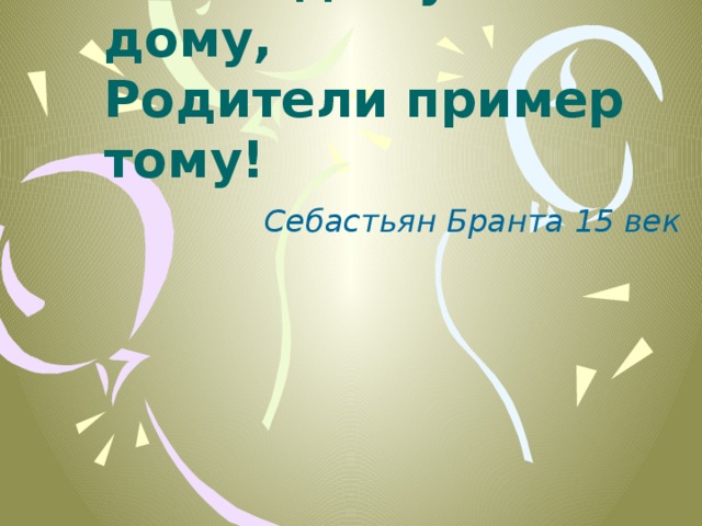 Ребёнок учится тому,  Что видит у себя в дому,  Родители пример тому! Себастьян Бранта 15 век 