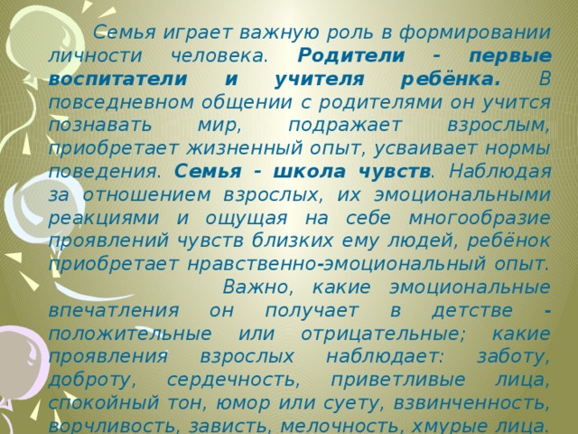  Семья играет важную роль в формировании личности человека. Родители - первые воспитатели и учителя ребёнка. В повседневном общении с родителями он учится познавать мир, подражает взрослым, приобретает жизненный опыт, усваивает нормы поведения. Семья - школа чувств . Наблюдая за отношением взрослых, их эмоциональными реакциями и ощущая на себе многообразие проявлений чувств близких ему людей, ребёнок приобретает нравственно-эмоциональный опыт. Важно, какие эмоциональные впечатления он получает в детстве - положительные или отрицательные; какие проявления взрослых наблюдает: заботу, доброту, сердечность, приветливые лица, спокойный тон, юмор или суету, взвинченность, ворчливость, зависть, мелочность, хмурые лица. Всё это своеобразная азбука чувств, первый кирпичик в будущем становлении личности человека. 