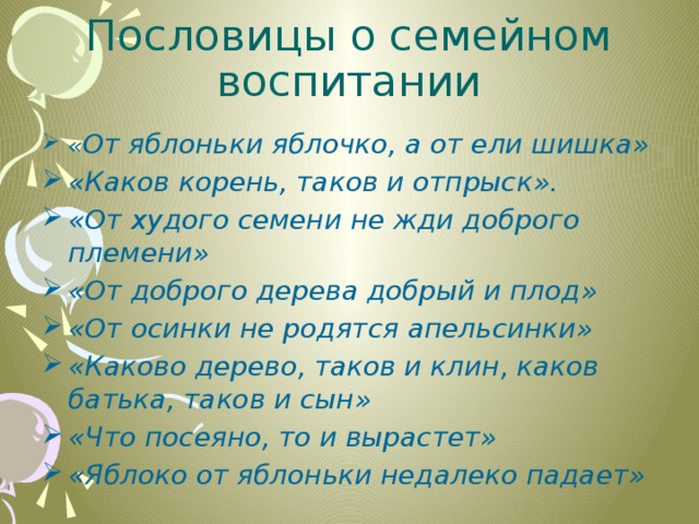 Пословицы о семейном воспитании « От яблоньки яблочко, а от ели шишка» «Каков корень, таков и отпрыск». «От худого семени не жди доброго племени» «От доброго дерева добрый и плод» «От осинки не родятся апельсинки» «Каково дерево, таков и клин, каков батька, таков и сын» «Что посеяно, то и вырастет» «Яблоко от яблоньки недалеко падает» 