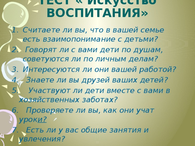 Тест « Искусство воспитания»   Считаете ли вы, что в вашей семье есть взаимопонимание с детьми?  Говорят ли с вами дети по душам, советуются ли по личным делам? Интересуются ли они вашей работой? 4. Знаете ли вы друзей ваших детей? 5. Участвуют ли дети вместе с вами в хозяйственных заботах? 6. Проверяете ли вы, как они учат урок и? 7. Есть ли у вас общие занятия и увлечения? 