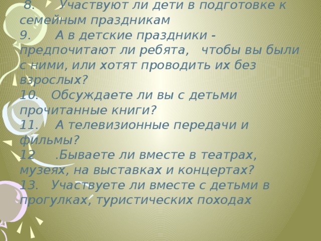  8. Участвуют ли дети в подготовке к семейным праздникам 9. А в детские праздники - предпочитают ли ребята, чтобы вы были с ними, или хотят проводить их без взрослых? 10. Обсуждаете ли вы с детьми прочитанные книги? 11. А телевизионные передачи и фильмы?  12 .Бываете ли вместе в театрах, музеях, на выставках и концертах? 13. Участвуете ли вместе с детьми в прогулках, туристических походах 