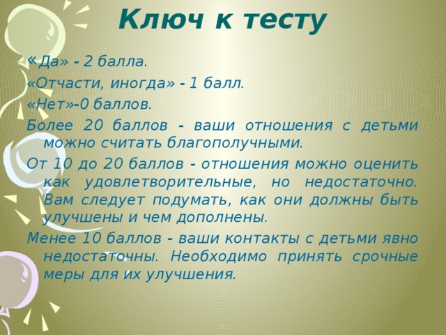 Ключ к тесту   « Да» - 2 балла. «Отчасти, иногда» - 1 балл. «Нет»-0 баллов. Более 20 баллов - ваши отношения с детьми можно считать благопо­лучными. От 10 до 20 баллов - отношения можно оценить как удовлетворительные, но недостаточно. Вам следует подумать, как они должны быть улучшены и чем дополнены. Менее 10 баллов - ваши контакты с детьми явно недостаточны. Необхо­димо принять срочные меры для их улучшения.    