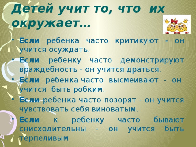 Детей учит то, что их окружает… Если ребенка часто критикуют - он учится осуждать. Если ребенку часто демонстрируют враждебность - он учится драться. Если ребенка часто высмеивают - он учится быть робким. Если ребенка часто позорят - он учится чувствовать себя виноватым. Если к ребенку часто бывают снисходительны - он учится быть терпеливым 