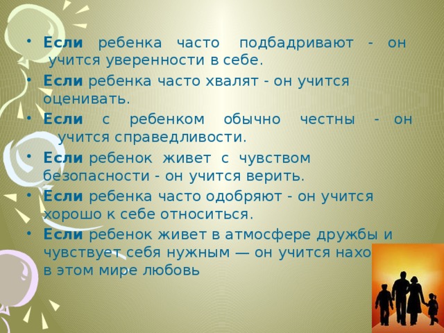 Если ребенка часто подбадривают - он учится уверенности в себе. Если ребенка часто хвалят - он учится оценивать. Если с ребенком обычно честны - он учится справедливости. Если ребенок живет с чувством безопасности - он учится верить. Если ребенка часто одобряют - он учится хорошо к себе относиться. Если ребенок живет в атмосфере дружбы и чувствует себя нужным — он учится находить в этом мире любовь 