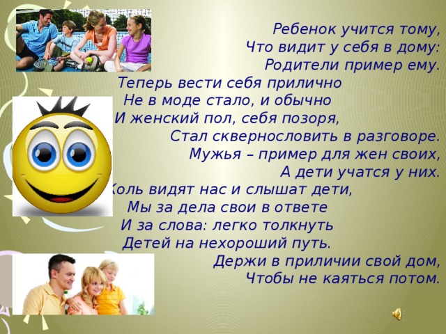 Ребенок учится тому, Что видит у себя в дому: Родители пример ему.   Теперь вести себя прилично Не в моде стало, и обычно И женский пол, себя позоря, Стал сквернословить в разговоре. Мужья – пример для жен своих, А дети учатся у них.   Коль видят нас и слышат дети, Мы за дела свои в ответе И за слова: легко толкнуть Детей на нехороший путь.   Держи в приличии свой дом, Чтобы не каяться потом. 
