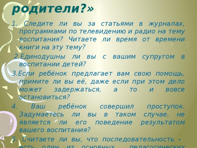 Тест « Какие мы родители?»   1. Следите ли вы за статьями в журналах, программами по телевидению и радио на тему воспитания? Читаете ли время от времени книги на эту тему?   2.Единодушны ли вы с вашим супругом в воспитании детей? 3.Если ребёнок предлагает вам свою помощь, примите ли вы её, даже если при этом дело может задержаться, а то и вовсе остановиться? 4. Ваш ребёнок совершил проступок. Задумаетесь ли вы в таком случае, не является ли его поведение результатом вашего воспитания? 5. Считаете ли вы, что последовательность - есть один из основных педагогических принципов?  
