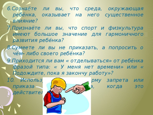 6.Сознаёте ли вы, что среда, окружающая ребёнка, оказывает на него существенное влияние? 7.Признаёте ли вы, что спорт и физкультура имеют большое значение для гармоничного развития ребёнка? 8.Сумеете ли вы не приказать, а попросить о чём- либо своего ребёнка? 9 Приходится ли вам « отделываться» от ребёнка фразой типа: « У меня нет времени» или « Подождите, пока я закончу работу»? 10. Используете ли вы форму запрета или приказа только тогда, когда это действительно необходимо?      