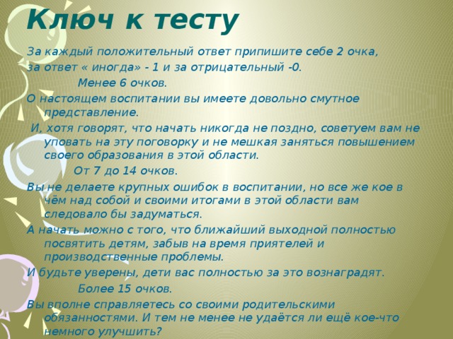 Ключ к тесту   За каждый положительный ответ припишите себе 2 очка, за ответ « иногда» - 1 и за отрицательный -0.  Менее 6 очков. О настоящем воспитании вы имеете довольно смутное представление.  И, хотя говорят, что начать никогда не поздно, советуем вам не уповать на эту поговорку и не мешкая заняться повышением своего образования в этой области.  От 7 до 14 очков. Вы не делаете крупных ошибок в воспитании, но все же кое в чём над собой и своими итогами в этой области вам следовало бы задуматься. А начать можно с того, что ближайший выходной полностью посвятить детям, забыв на время приятелей и производственные проблемы. И будьте уверены, дети вас полностью за это вознаградят.  Более 15 очков. Вы вполне справляетесь со своими родительскими обязанностями. И тем не менее не удаётся ли ещё кое-что немного улучшить?   