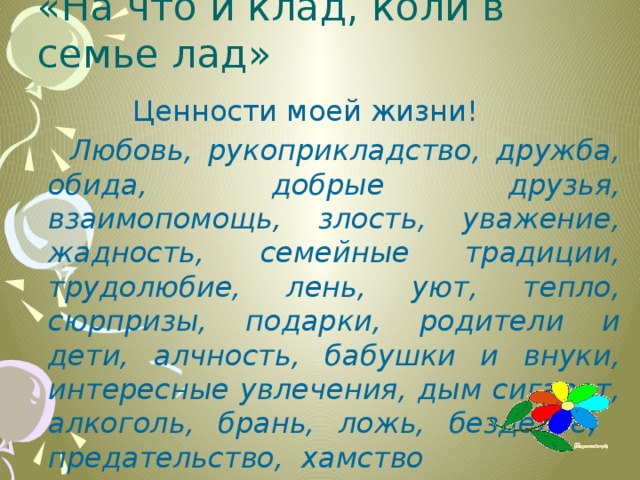 «На что и клад, коли в семье лад»  Ценности моей жизни!  Любовь, рукоприкладство, дружба, обида, добрые друзья, взаимопомощь, злость, уважение, жадность, семейные традиции, трудолюбие, лень, уют, тепло, сюрпризы, подарки, родители и дети, алчность, бабушки и внуки, интересные увлечения, дым сигарет, алкоголь, брань, ложь, безделье, предательство, хамство 