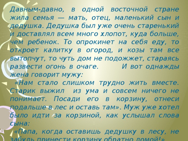 Давным-давно, в одной восточной стране жила семья — мать, отец, маленький сын и дедушка. Дедушка был уже очень старенький и доставлял всем много хлопот, куда больше, чем ребенок. То опрокинет на себя еду, то откроет калитку в огород, и козы там все вытопчут, то чуть дом не подожжет, стараясь развести огонь в очаге. И вот однажды жена говорит мужу:  «Нам стало слишком трудно жить вместе. Старик выжил из ума и совсем ничего не понимает. Посади его в корзину, отнеси подальше в лес и оставь там». Муж уже хотел было идти за корзиной, как услышал слова сына:  «Папа, когда оставишь дедушку в лесу, не забудь принести корзину обратно домой!»  «Зачем?» «А когда Вы с мамой состаритесь, она понадобится мне, чтобы отнести ВАС в лес». 