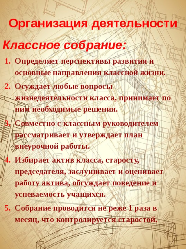 Организация деятельности Классное собрание: Определяет перспективы развития и основные направления классной жизни. Осуждает любые вопросы жизнедеятельности класса, принимает по ним необходимые решения. Совместно с классным руководителем рассматривает и утверждает план внеурочной работы. Избирает актив класса, старосту, председателя, заслушивает и оценивает работу актива, обсуждает поведение и успеваемость учащихся. Собрание проводится не реже 1 раза в месяц, что контролируется старостой. 
