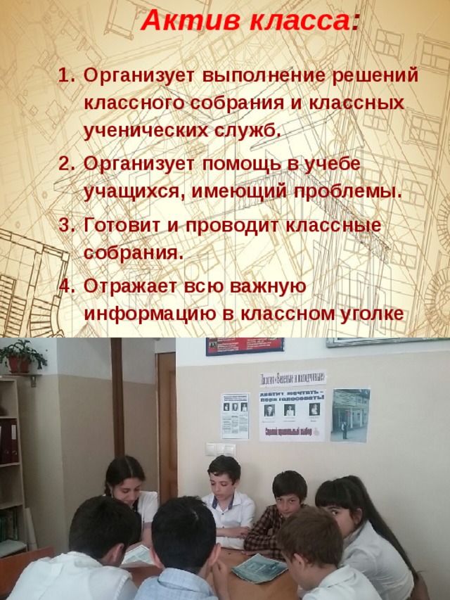     Актив класса :    Организует выполнение решений классного собрания и классных ученических служб. Организует помощь в учебе учащихся, имеющий проблемы. Готовит и проводит классные собрания. Отражает всю важную информацию в классном уголке 