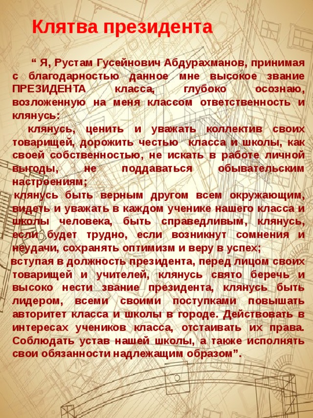 Клятва президента   “ Я, Рустам Гусейнович Абдурахманов, принимая с благодарностью данное мне высокое звание ПРЕЗИДЕНТА класса, глубоко осознаю, возложенную на меня классом ответственность и клянусь:  клянусь, ценить и уважать коллектив своих товарищей, дорожить честью класса и школы, как своей собственностью, не искать в работе личной выгоды, не поддаваться обывательским настроениям;  клянусь быть верным другом всем окружающим, видеть и уважать в каждом ученике нашего класса и школы человека, быть справедливым, клянусь, если будет трудно, если возникнут сомнения и неудачи, сохранять оптимизм и веру в успех;  вступая в должность президента, перед лицом своих товарищей и учителей, клянусь свято беречь и высоко нести звание президента, клянусь быть лидером, всеми своими поступками повышать авторитет класса и школы в городе. Действовать в интересах учеников класса, отстаивать их права. Соблюдать устав нашей школы, а также исполнять свои обязанности надлежащим образом”.   