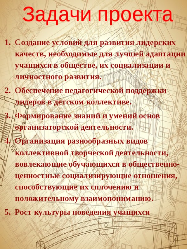 Задачи проекта Создание условий для развития лидерских качеств, необходимые для лучшей адаптации учащихся в обществе, их социализации и личностного развития. Обеспечение педагогической поддержки лидеров в детском коллективе. Формирование знаний и умений основ организаторской деятельности. Организация разнообразных видов коллективной творческой деятельности, вовлекающие обучающихся в общественно-ценностные социализирующие отношения, способствующие их сплочению и положительному взаимопониманию. Рост культуры поведения учащихся 