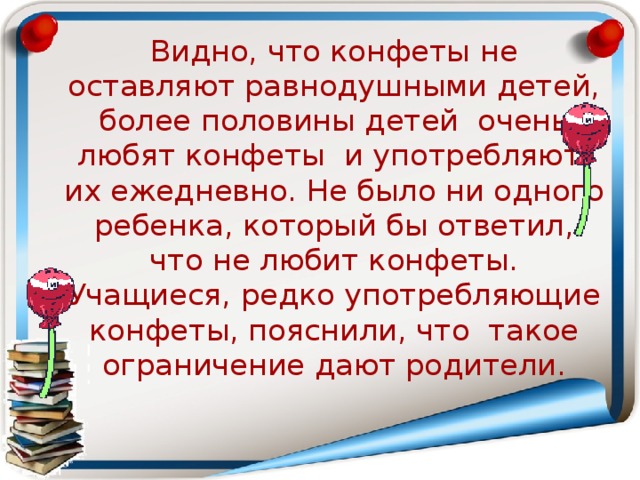  Видно, что конфеты не оставляют равнодушными детей, более половины детей очень любят конфеты и употребляют их ежедневно. Не было ни одного ребенка, который бы ответил, что не любит конфеты. Учащиеся, редко употребляющие конфеты, пояснили, что такое ограничение дают родители. 