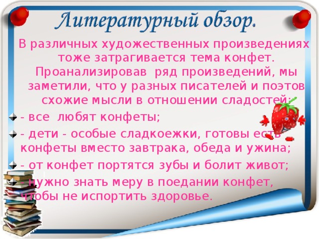  В различных художественных произведениях тоже затрагивается тема конфет. Проанализировав ряд произведений, мы заметили, что у разных писателей и поэтов схожие мысли в отношении сладостей: - все любят конфеты; - дети - особые сладкоежки, готовы есть конфеты вместо завтрака, обеда и ужина; - от конфет портятся зубы и болит живот; - нужно знать меру в поедании конфет, чтобы не испортить здоровье.  