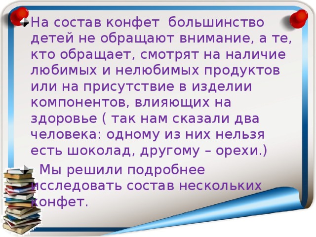 На состав конфет большинство детей не обращают внимание, а те, кто обращает, смотрят на наличие любимых и нелюбимых продуктов или на присутствие в изделии компонентов, влияющих на здоровье ( так нам сказали два человека: одному из них нельзя есть шоколад, другому – орехи.)  Мы решили подробнее исследовать состав нескольких конфет.  