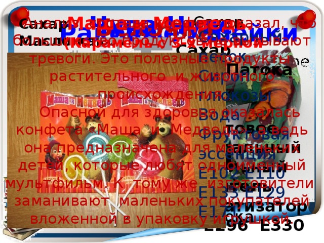 Чупа Чупс Белочка Маша и Медведь. (Карамель с 3-х мерной игрушкой). Сахар Молоко сухое Сливки сухие Молоко сгущенное Масло сливочное Патока Анализ состава конфет показал, что большинство продуктов не вызывают тревоги. Это полезные продукты растительного и животного происхождения. Опасной для здоровья оказалась конфета «Маша и Медведь», а ведь она предназначена для маленьких детей, которые любят одноименный мультфильм. К тому же изготовители заманивают маленьких покупателей вложенной в упаковку игрушкой. Сахар   Масло какао Какао тертое  Какао порошок Мука пшеничная  Фундук Кешью   Е 476 Ароматизатор  Е 322 Раковые шейки Сахарный песок  Сироп глюкозы Вода Фруктовая эссенция Е102 Е110 Е133 Е129 Е171 Сахар Патока   Пюре фруктовое Натуральный свекольный краситель Ароматизатор Е296 Е330 Сахар Патока Какао тертое Масло какао Миндаль тертый Ароматизатор 