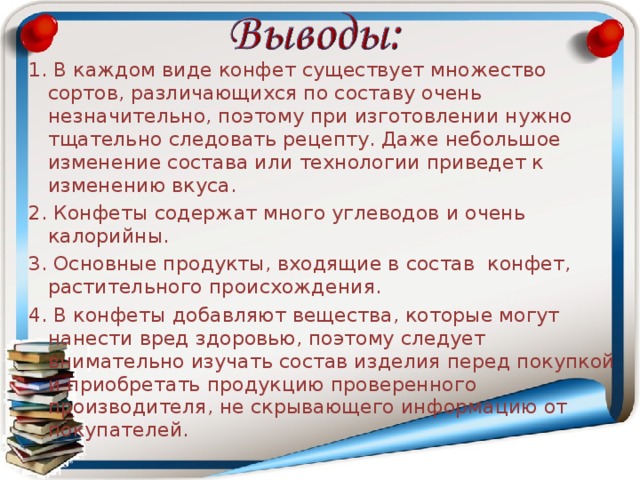1. В каждом виде конфет существует множество сортов, различающихся по составу очень незначительно, поэтому при изготовлении нужно тщательно следовать рецепту. Даже небольшое изменение состава или технологии приведет к изменению вкуса. 2. Конфеты содержат много углеводов и очень калорийны. 3. Основные продукты, входящие в состав конфет, растительного происхождения. 4. В конфеты добавляют вещества, которые могут нанести вред здоровью, поэтому следует внимательно изучать состав изделия перед покупкой и приобретать продукцию проверенного производителя, не скрывающего информацию от покупателей. 