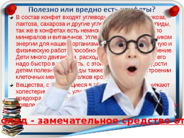 В состав конфет входят углеводы – фруктоза, глюкоза, лактоза, сахароза и другие углеводы, жиры или липиды, так же в конфетах есть немного белков, совсем мало минералов и витаминов. Углеводы являются источником энергии для нашего организма, повышают умственную и физическую работоспособность, поднимают настроение. Дети много двигаются, расход энергии у них велик, его надо быстро восполнять, с этой точки зрения сладости детям полезны. Углеводы также участвуют в построении клеточных мембран, белков крови, гормонов. Вещества, содержащиеся в тёмном шоколаде, снижают холестерин в крови, улучшают работу нашего сердца, предохраняют кожу от преждевременного старения, от появления морщин, предотвращают слабоумие в старости Шоколад - замечательное средство от кашля. 