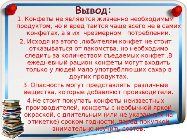 1. Конфеты не являются жизненно необходимым продуктом, но и вред таится чаще всего не в самих конфетах, а в их чрезмерном потреблении. 2. Исходя из этого ,любителям конфет не стоит отказываться от лакомства, но необходимо следить за количеством съедаемых конфет .В ежедневный рацион конфеты могут входить только у людей мало употребляющих сахар в других продуктах. 3. Опасность могут представлять различные вещества, которые добавляют производители. 4.Не стоит покупать конфеты неизвестных производителей, конфеты с необычной яркой окраской, с длительным (или не указанным на этикетке) сроком годности; перед покупкой внимательно изучить состав. 
