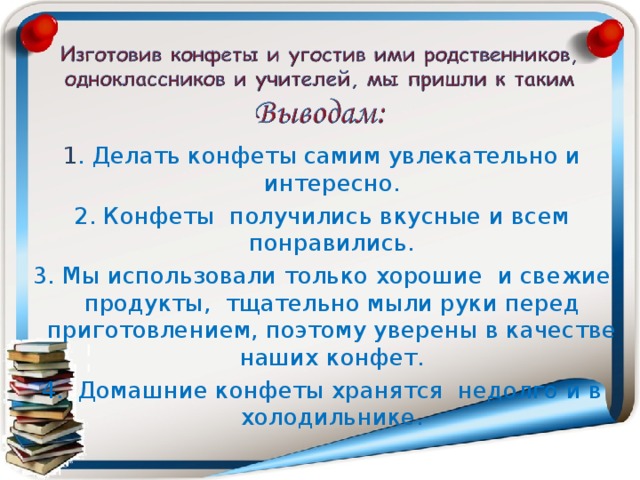 1 . Делать конфеты самим увлекательно и интересно. 2. Конфеты получились вкусные и всем понравились. 3. Мы использовали только хорошие и свежие продукты, тщательно мыли руки перед приготовлением, поэтому уверены в качестве наших конфет. 4. Домашние конфеты хранятся недолго и в холодильнике. 